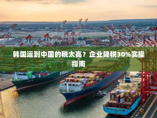 韩国运到中国的税太高？企业降税30%实操指南