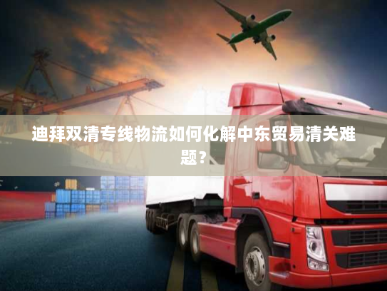 迪拜双清专线物流如何化解中东贸易清关难题? 迪拜双清专线物流如何化解中东贸易清关难题?