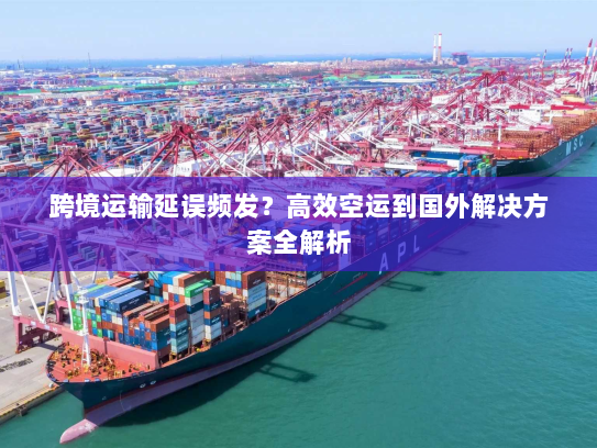 跨境运输延误频发？高效空运到国外解决方案全解析