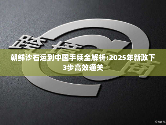 朝鲜沙石运到中国手续全解析:2025年新政下3步高效通关