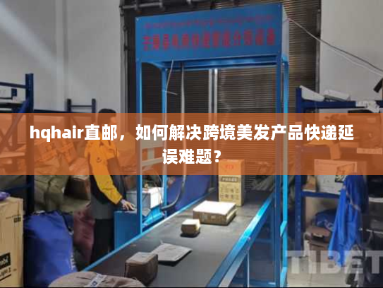 hqhair直邮，如何解决跨境美发产品快递延误难题？