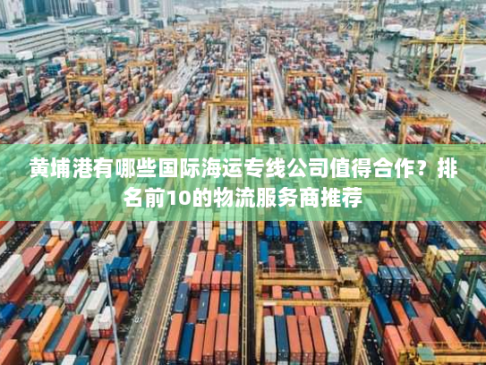 黄埔港有哪些国际海运专线公司值得合作？排名前10的物流服务商推荐