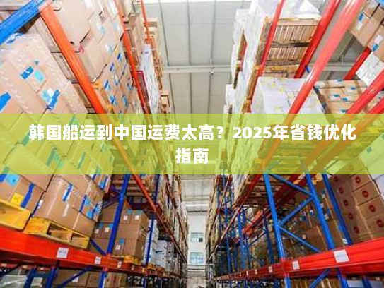韩国船运到中国运费太高？2025年省钱优化指南
