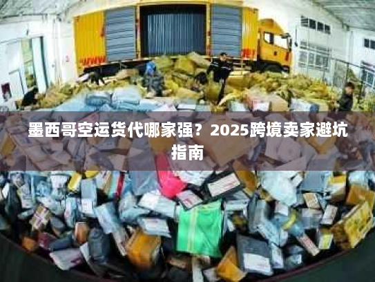 墨西哥空运货代哪家强？2025跨境卖家避坑指南