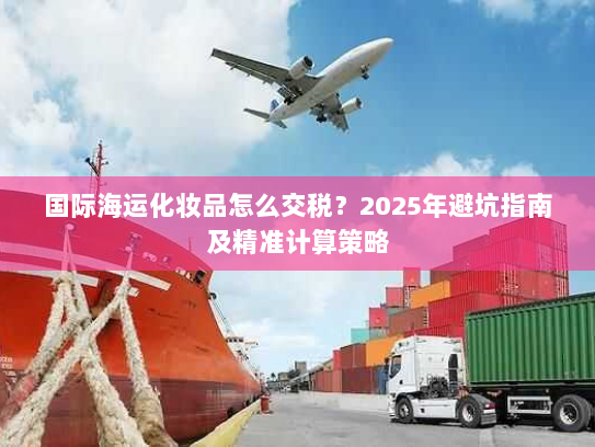 国际海运化妆品怎么交税？2025年避坑指南及精准计算策略