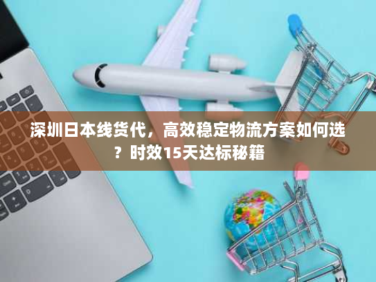 深圳日本线货代,高效稳定物流方案如何选?时效15天达标秘籍 深圳日本线货代,高效稳定物流方案如何选?时效15天达标秘籍