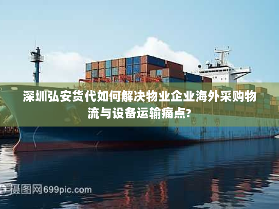 深圳弘安货代如何解决物业企业海外采购物流与设备运输痛点?