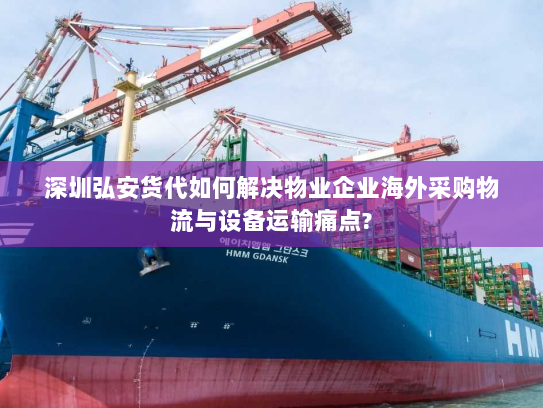 深圳弘安货代如何解决物业企业海外采购物流与设备运输痛点?