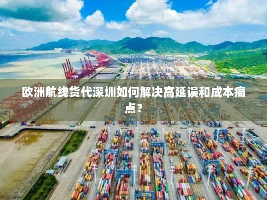 欧洲航线货代深圳如何解决高延误和成本痛点? 欧洲航线货代深圳如何解决高延误和成本痛点?
