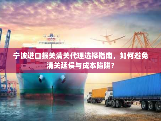 宁波进口报关清关代理选择指南，如何避免清关延误与成本陷阱？