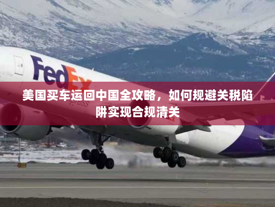 美国买车运回中国全攻略，如何规避关税陷阱实现合规清关