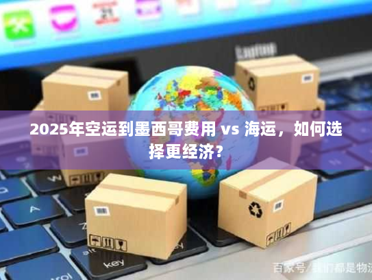 2025年空运到墨西哥费用 vs 海运，如何选择更经济？