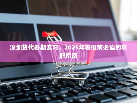 深圳货代暑期实习,2025年暑假前必读的求职指南 深圳货代暑期实习,2025年暑假前必读的求职指南