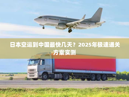 日本空运到中国最快几天？2025年极速通关方案实测