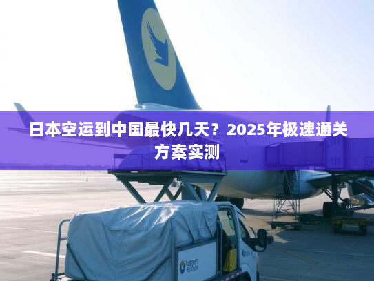 日本空运到中国最快几天？2025年极速通关方案实测