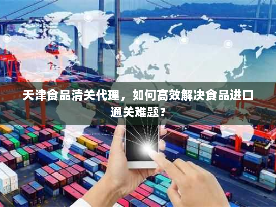天津食品清关代理,如何高效解决食品进口通关难题? 天津食品清关代理,如何高效解决食品进口通关难题?