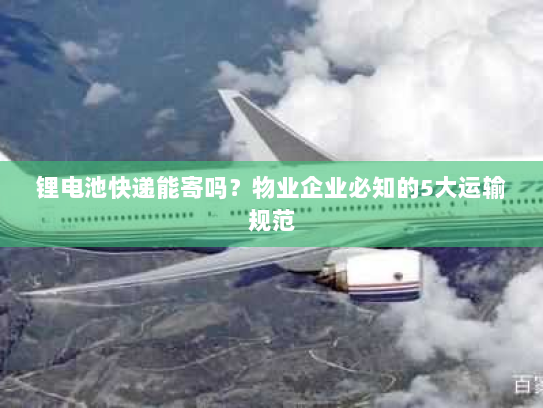 锂电池快递能寄吗？物业企业必知的5大运输规范