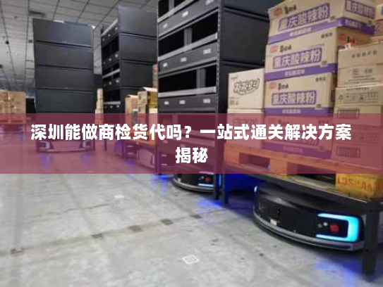 深圳能做商检货代吗？一站式通关解决方案揭秘