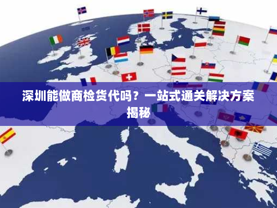 深圳能做商检货代吗？一站式通关解决方案揭秘