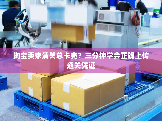 淘宝卖家清关总卡壳?三分钟学会正确上传通关凭证 淘宝卖家清关总卡壳?三分钟学会正确上传通关凭证