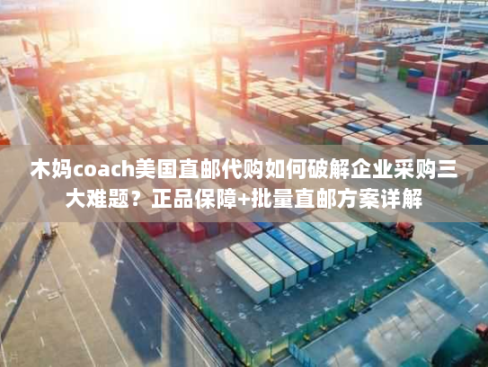木妈coach美国直邮代购如何破解企业采购三大难题？正品保障+批量直邮方案详解