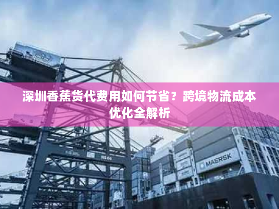 深圳香蕉货代费用如何节省?跨境物流成本优化全解析 深圳香蕉货代费用如何节省?跨境物流成本优化全解析