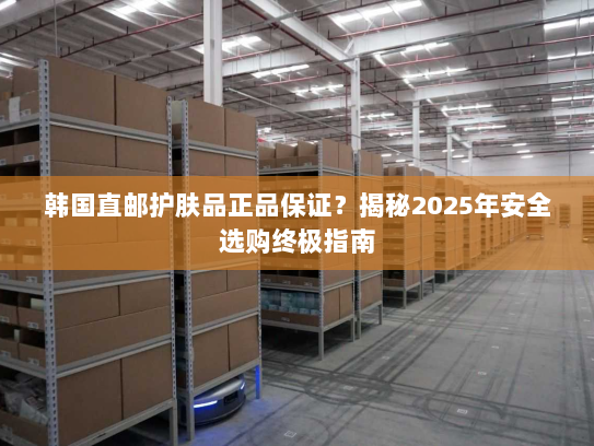 韩国直邮护肤品正品保证?揭秘2025年安全选购终极指南 韩国直邮护肤品正品保证?揭秘2025年安全选购终极指南