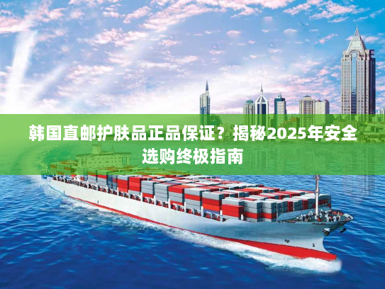 韩国直邮护肤品正品保证?揭秘2025年安全选购终极指南 韩国直邮护肤品正品保证?揭秘2025年安全选购终极指南