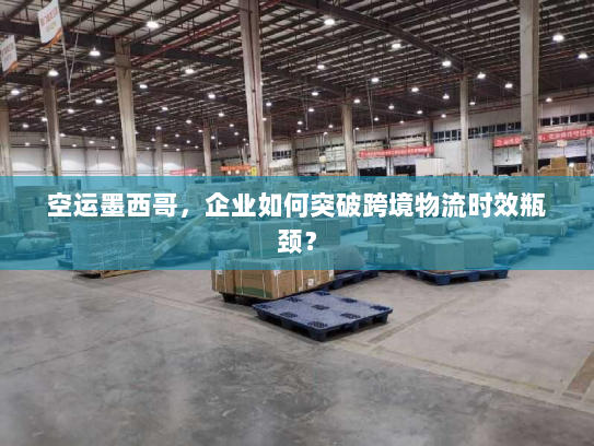 空运墨西哥，企业如何突破跨境物流时效瓶颈？