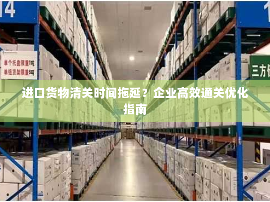 进口货物清关时间拖延?企业高效通关优化指南 进口货物清关时间拖延?企业高效通关优化指南
