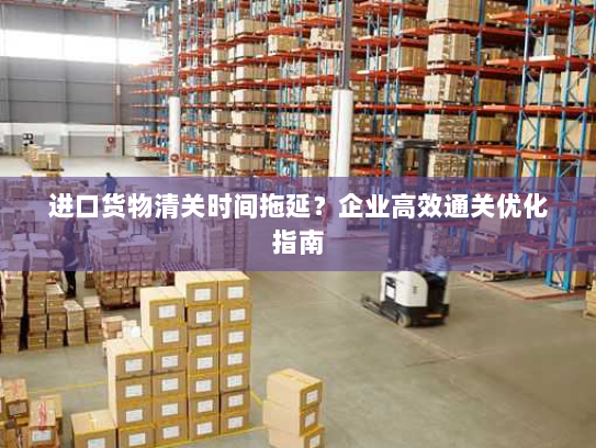 进口货物清关时间拖延?企业高效通关优化指南 进口货物清关时间拖延?企业高效通关优化指南