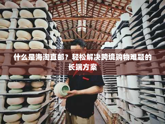 什么是海淘直邮？轻松解决跨境购物难题的长端方案