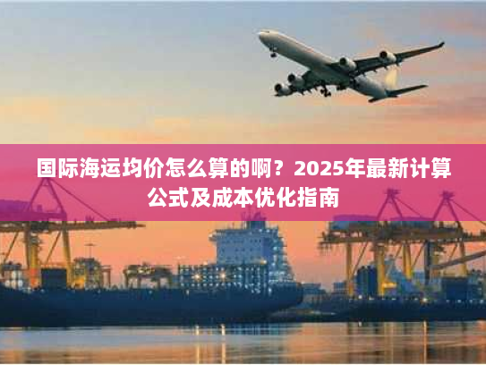 国际海运均价怎么算的啊?2025年最新计算公式及成本优化指南 国际海运均价怎么算的啊?2025年最新计算公式及成本优化指南