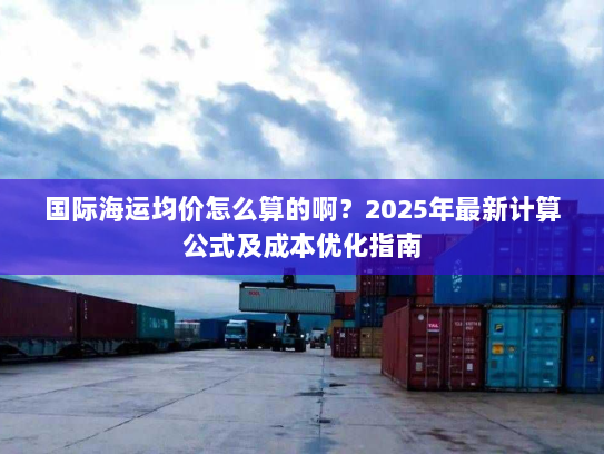 国际海运均价怎么算的啊?2025年最新计算公式及成本优化指南 国际海运均价怎么算的啊?2025年最新计算公式及成本优化指南