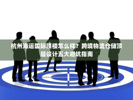 杭州海运国际顶楼怎么样？跨境物流仓储顶层设计五大避坑指南