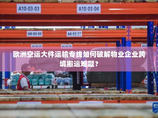 欧洲空运大件运输专线如何破解物业企业跨境搬运难题？