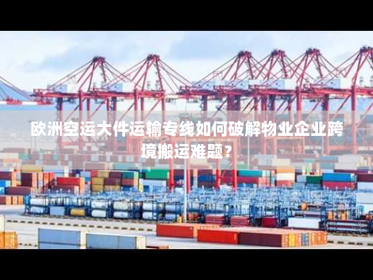 欧洲空运大件运输专线如何破解物业企业跨境搬运难题？