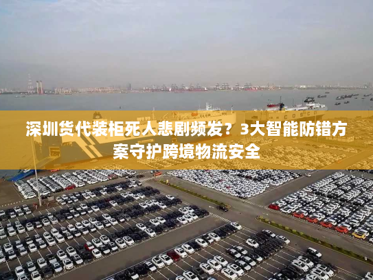 深圳货代装柜死人悲剧频发？3大智能防错方案守护跨境物流安全