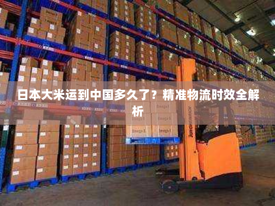 日本大米运到中国多久了？精准物流时效全解析