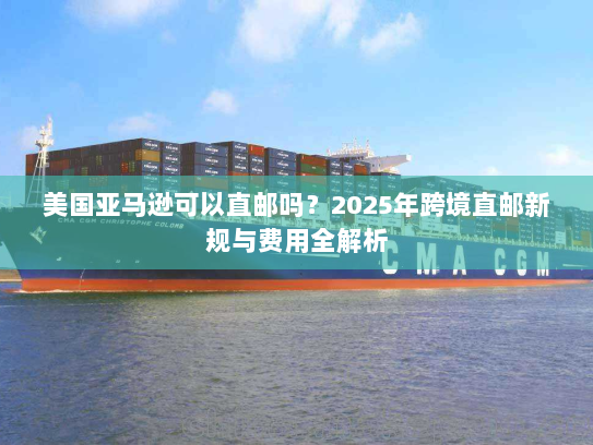 美国亚马逊可以直邮吗？2025年跨境直邮新规与费用全解析