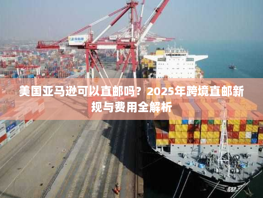 美国亚马逊可以直邮吗？2025年跨境直邮新规与费用全解析