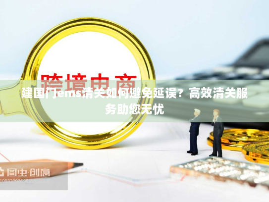 建国门ems清关如何避免延误?高效清关服务助您无忧 建国门ems清关如何避免延误?高效清关服务助您无忧