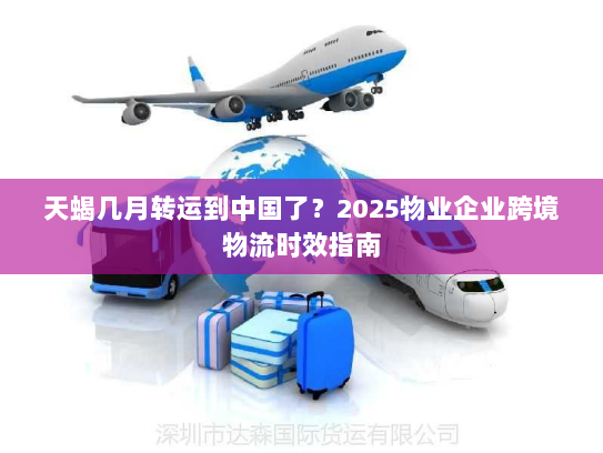 天蝎几月转运到中国了？2025物业企业跨境物流时效指南