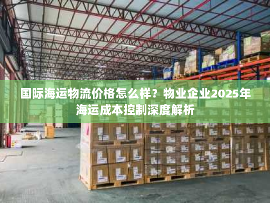 国际海运物流价格怎么样？物业企业2025年海运成本控制深度解析