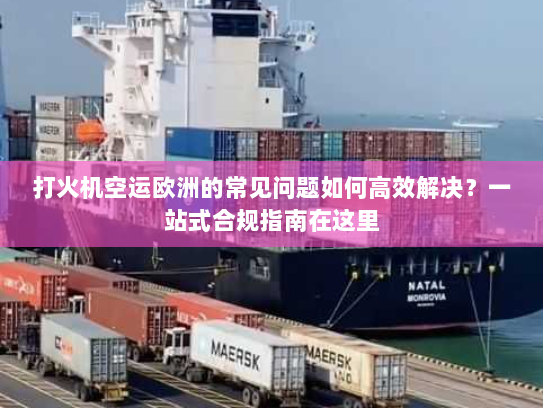 打火机空运欧洲的常见问题如何高效解决？一站式合规指南在这里