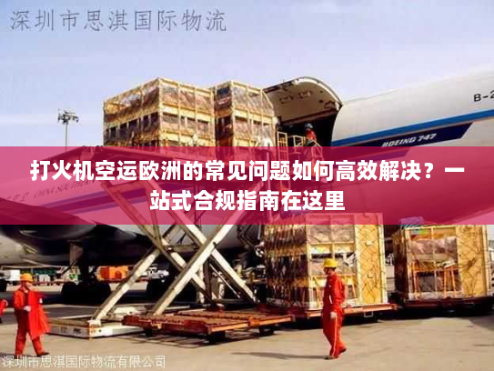 打火机空运欧洲的常见问题如何高效解决？一站式合规指南在这里