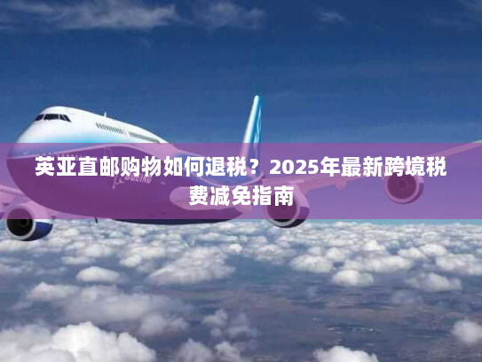 英亚直邮购物如何退税？2025年最新跨境税费减免指南