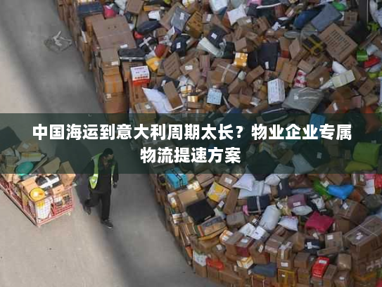 中国海运到意大利周期太长？物业企业专属物流提速方案
