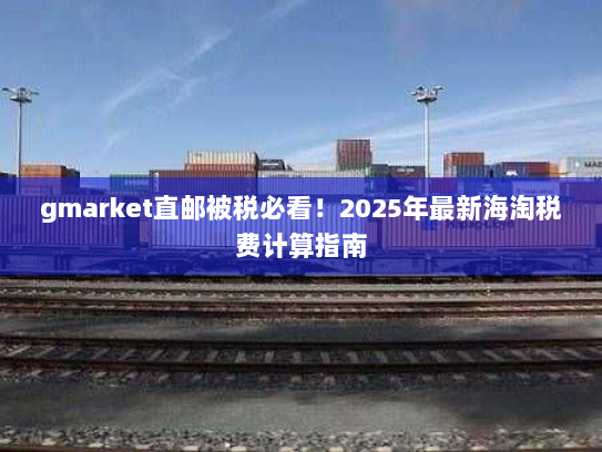 gmarket直邮被税必看!2025年最新海淘税费计算指南 gmarket直邮被税必看!2025年最新海淘税费计算指南