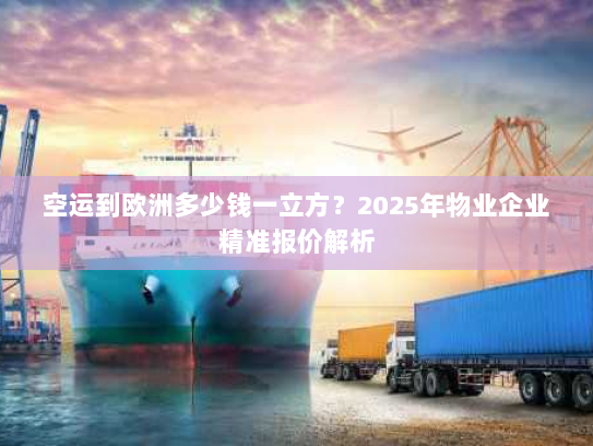 空运到欧洲多少钱一立方？2025年物业企业精准报价解析